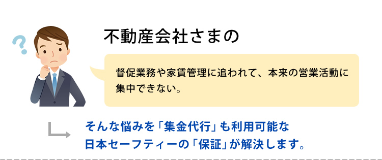 不動産会社さまの　督促業務や家賃管理に追われて、本来の営業活動に集中できない。そんな悩みを「集金代行」も利用可能な日本セーフティーの「保証」が解決します。