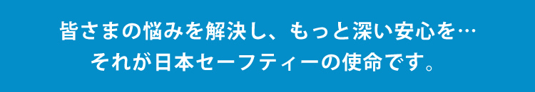 皆さまの悩みを解決し、もっと深い安心を…それが日本セーフティーの使命です。