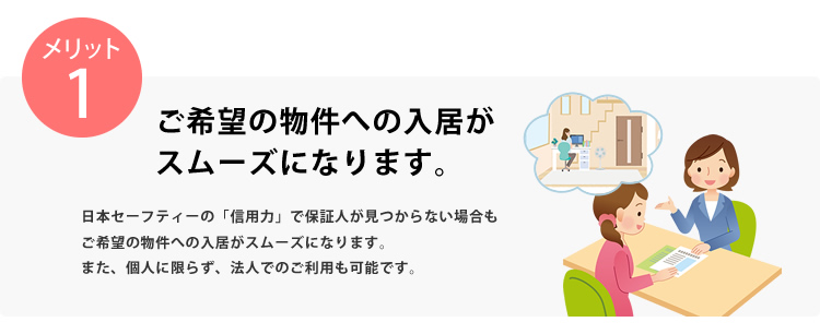 メリット1 ご希望の物件への入居がスムーズになります。日本セーフティーの「信用力」で保証人が見つからない場合もご希望の物件への入居がスムーズになります。また、個人に限らず、法人でのご利用も可能です。