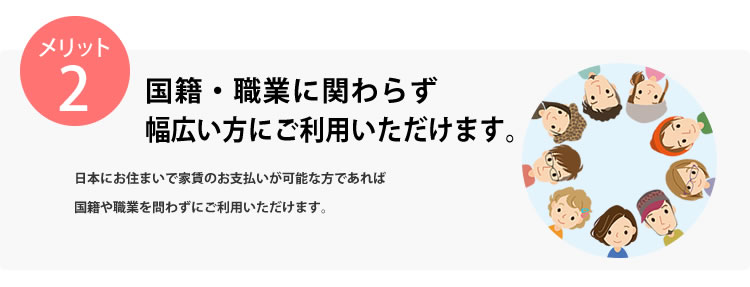 メリット2 国籍・職業に関わらず幅広い方にご利用いただけます。日本にお住まいの18歳以上で家賃のお支払いが可能な方であれば国籍や職業問わずにご利用いただけます。