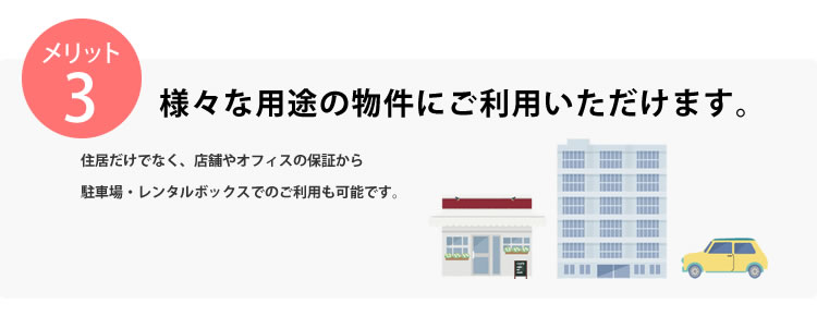 メリット3 様々な用途の物件にご利用いただけます。住居だけでなく、店舗やオフィスの保証から駐車場・レンタルボックスでのご利用も可能です。