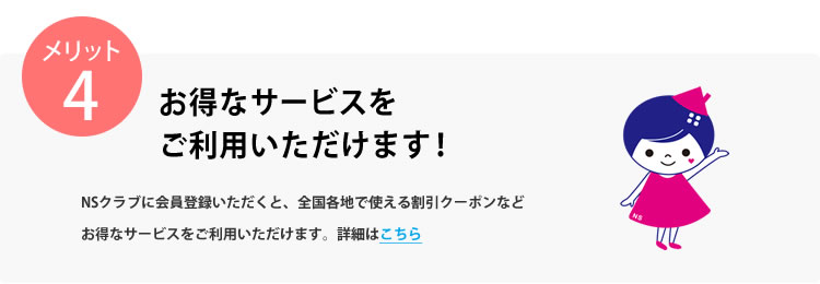 メリット4 お得なサービスをご利用いただけます！NSクラブに会員登録いただくと、WEBサービスや全国有名店舗で使える割引クーポンなどお得なサービスでお引越し後の新生活を応援します。