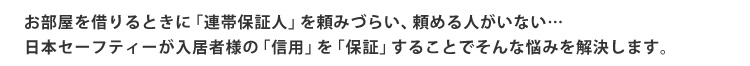 お部屋を借りるときに「連帯保証人」を頼みづらい、頼める人がいない…日本セーフティーが入居者様の「信用」を「保証」することでそんな悩みを解決します。