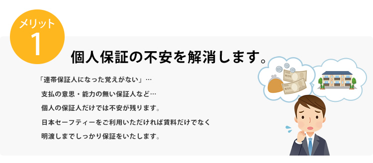 メリット1 個人保証の不安を解消します。「連帯保証人になった覚えがない」…支払の意思・能力の無い保証人など…個人の保証人だけでは不安が残ります。日本セーフティーをご利用いただければ賃料だけでなく明け渡しまでしっかり保証をいたします。