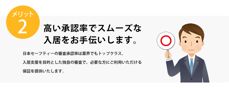 メリット2 高い承認率でスムーズな入居をお手伝いします。日本セーフティーの審査承認率は業界でもトップクラス。入居支援を目的とした独自の審査で、必要な方にご利用いただける保証を提供いたします。