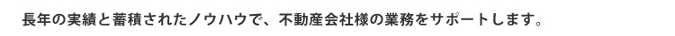 長年の実績と蓄積されたノウハウで、不動産会社様の業務をサポートします。
