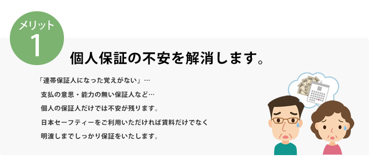 メリット1 個人保証の不安を解消します。「連帯保証人になった覚えがない」…支払の意思・能力の無い保証人など…個人の保証人だけでは不安が残ります。日本セーフティーをご利用いただければ賃料だけでなく明け渡しまでしっかり保証をいたします。