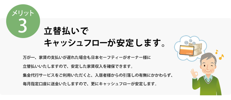 メリット3 立替払いでキャッシュフローが安定します。万が一、家賃の支払いが遅れた場合も日本セーフティーがオーナー様に立替払いいたしますので、安定した家賃収入を確保できます。収納代行サービスをご利用いただくと、入居者様からの引落の有無にかかわらず、毎月指定口座に送金いたしますので、更にキャッシュフローが安定します。