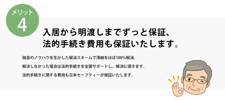 メリット4 入居から明渡までずっと保証、法的手続き費用も保証いたします。独自のノウハウを生かした解決スキームで滞納をほぼ100％解消。解決しなかった場合は法的手続きを全面サポートし、解決に導きます。法的手続きに関する費用も日本セーフティーが保証いたします。