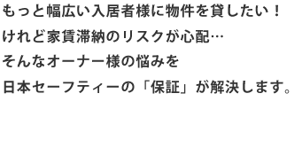 もっと幅広い入居者様に物件を貸したい！けれど家賃滞納のリスクが心配…そんなオーナー様の悩みを日本セーフティーの「保証」が解決します。