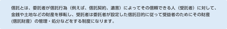 信託とは、委託者が信託行為（例えば、信託契約、遺言）によってその信頼できる人（受託者）に対して、金銭や土地などの財産を移転し、受託者は委託者が設定した信託目的に従って受益者のためにその財産(信託財産）の管理・処分などをする制度になります。