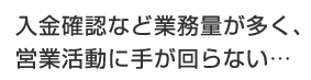 入金確認など業務量が多く、営業活動に手が回らない…