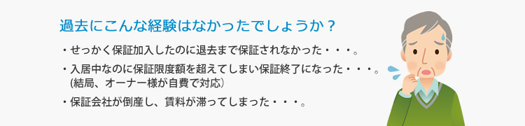 過去にこんな経験はなかったでしょうか？・せっかく保証加入したのに退去まで保証されなかった…。・入居中なのに保証限度額を超えてしまい保証終了になった…。(結局、オーナー様が自費で対応）・保証会社が倒産し、賃料が滞ってしまった…。