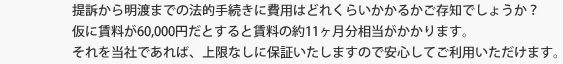 「提訴から明渡までの法的手続きに費用はどれくらいかかるかご存知でしょうか」？仮に賃料が60,000円だとすると賃料の約11ヶ月分（700,000円）相当がかかります。それを当社であれば、上限なしに保証いたしますので安心してご利用いただけます。