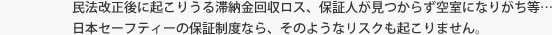 民法改正後に起こりうる滞納金回収ロス、保証人が見つからず空室になりがち等…日本セーフティーの保証制度なら、そのようなリスクも起こりません。