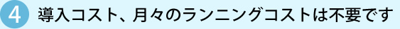 4 導入コスト、月々のランニングコストは不要です
