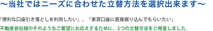 ～当社ではニーズに合わせたお立替方法を選択出来ます～「便利な口座引き落としを利用したい」、「家賃⼝座に直接振り込んでもらいたい」不動産会社様のそのようなご要望にお応えするために、2つの立替方法をご用意しました。