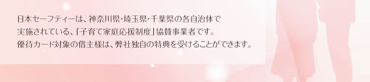 日本セーフティーは、神奈川県・埼玉県・千葉県の各自治体で実施されている、「子育て家庭応援制度」協賛事業者です。優待カード対象の借主様は、弊社独自の特典を受けることができます。