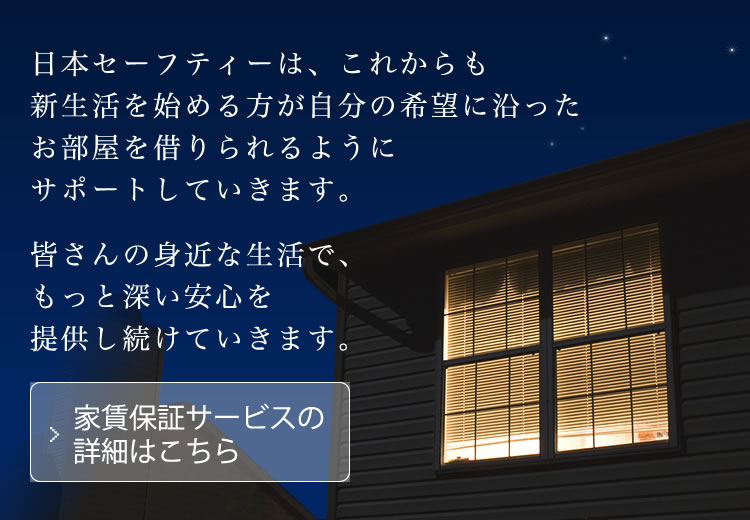 日本セーフティーは、これからも新生活を始める方が自分の希望に沿ったお部屋を借りられるようにサポートしていきます。皆さんの身近な生活で、もっと深い安心を提供し続けていきます。 家賃保証サービスの詳細はこちら